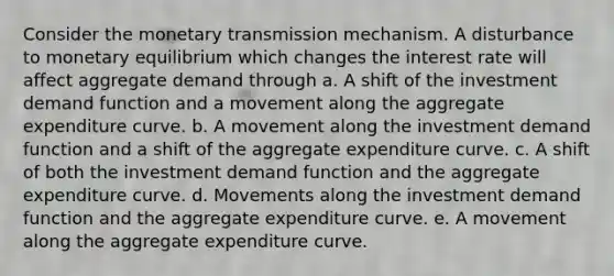 Consider the monetary transmission mechanism. A disturbance to monetary equilibrium which changes the interest rate will affect aggregate demand through a. A shift of the investment demand function and a movement along the aggregate expenditure curve. b. A movement along the investment demand function and a shift of the aggregate expenditure curve. c. A shift of both the investment demand function and the aggregate expenditure curve. d. Movements along the investment demand function and the aggregate expenditure curve. e. A movement along the aggregate expenditure curve.