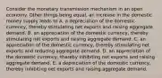 Consider the monetary transmission mechanism in an open economy. Other things being​ equal, an increase in the domestic money supply leads to A. a depreciation of the domestic​ currency, thereby stimulating net exports and raising aggregate demand. B. an appreciation of the domestic​ currency, thereby stimulating net exports and raising aggregate demand. C. an appreciation of the domestic​ currency, thereby stimulating net exports and reducing aggregate demand. D. an appreciation of the domestic​ currency, thereby inhibiting net exports and raising aggregate demand. E. a depreciation of the domestic​ currency, thereby inhibiting net exports and raising aggregate demand.