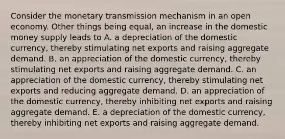 Consider the monetary transmission mechanism in an open economy. Other things being​ equal, an increase in the domestic money supply leads to A. a depreciation of the domestic​ currency, thereby stimulating net exports and raising aggregate demand. B. an appreciation of the domestic​ currency, thereby stimulating net exports and raising aggregate demand. C. an appreciation of the domestic​ currency, thereby stimulating net exports and reducing aggregate demand. D. an appreciation of the domestic​ currency, thereby inhibiting net exports and raising aggregate demand. E. a depreciation of the domestic​ currency, thereby inhibiting net exports and raising aggregate demand.