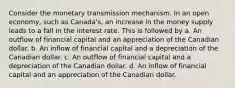 Consider the monetary transmission mechanism. In an open economy, such as Canada's, an increase in the money supply leads to a fall in the interest rate. This is followed by a. An outflow of financial capital and an appreciation of the Canadian dollar. b. An inflow of financial capital and a depreciation of the Canadian dollar. c. An outflow of financial capital and a depreciation of the Canadian dollar. d. An inflow of financial capital and an appreciation of the Canadian dollar.