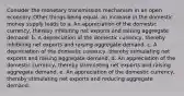 Consider the monetary transmission mechanism in an open economy. Other things being equal, an increase in the domestic money supply leads to a. An appreciation of the domestic currency, thereby inhibiting net exports and raising aggregate demand. b. A depreciation of the domestic currency, thereby inhibiting net exports and raising aggregate demand. c. A depreciation of the domestic currency, thereby stimulating net exports and raising aggregate demand. d. An appreciation of the domestic currency, thereby stimulating net exports and raising aggregate demand. e. An appreciation of the domestic currency, thereby stimulating net exports and reducing aggregate demand.