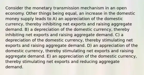 Consider the monetary transmission mechanism in an open economy. Other things being equal, an increase in the domestic money supply leads to A) an appreciation of the domestic currency, thereby inhibiting net exports and raising aggregate demand. B) a depreciation of the domestic currency, thereby inhibiting net exports and raising aggregate demand. C) a depreciation of the domestic currency, thereby stimulating net exports and raising aggregate demand. D) an appreciation of the domestic currency, thereby stimulating net exports and raising aggregate demand. E) an appreciation of the domestic currency, thereby stimulating net exports and reducing aggregate demand.