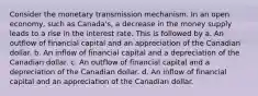 Consider the monetary transmission mechanism. In an open economy, such as Canada's, a decrease in the money supply leads to a rise in the interest rate. This is followed by a. An outflow of financial capital and an appreciation of the Canadian dollar. b. An inflow of financial capital and a depreciation of the Canadian dollar. c. An outflow of financial capital and a depreciation of the Canadian dollar. d. An inflow of financial capital and an appreciation of the Canadian dollar.