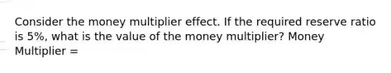 Consider the money multiplier effect. If the required reserve ratio is 5%, what is the value of the money multiplier? Money Multiplier =