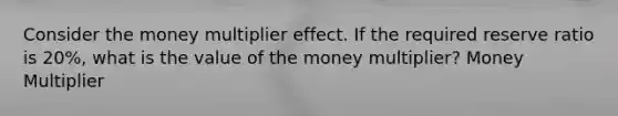 Consider the money multiplier effect. If the required reserve ratio is 20%, what is the value of the money multiplier? Money Multiplier