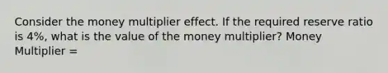 Consider the money multiplier effect. If the required reserve ratio is 4%, what is the value of the money multiplier? Money Multiplier =