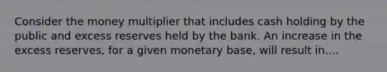 Consider the money multiplier that includes cash holding by the public and excess reserves held by the bank. An increase in the excess reserves, for a given monetary base, will result in....