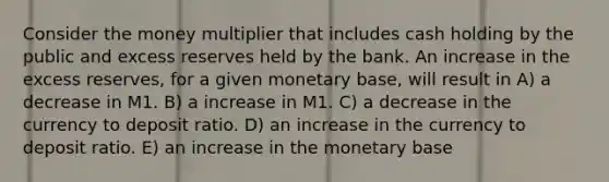 Consider the money multiplier that includes cash holding by the public and excess reserves held by the bank. An increase in the excess reserves, for a given monetary base, will result in A) a decrease in M1. B) a increase in M1. C) a decrease in the currency to deposit ratio. D) an increase in the currency to deposit ratio. E) an increase in the monetary base