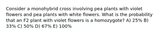 Consider a monohybrid cross involving pea plants with violet flowers and pea plants with white flowers. What is the probability that an F2 plant with violet flowers is a homozygote? A) 25% B) 33% C) 50% D) 67% E) 100%