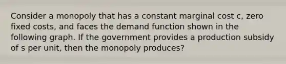 Consider a monopoly that has a constant marginal cost c, zero fixed costs, and faces the demand function shown in the following graph. If the government provides a production subsidy of s per unit, then the monopoly produces?