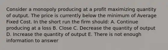 Consider a monopoly producing at a profit maximizing quantity of output. The price is currently below the minimum of Average Fixed Cost. In the short run the firm should: A. Continue producing at a loss B. Close C. Decrease the quantity of output D. Increase the quantity of output E. There is not enough information to answer