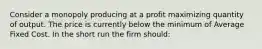 Consider a monopoly producing at a profit maximizing quantity of output. The price is currently below the minimum of Average Fixed Cost. In the short run the firm should: