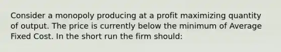 Consider a monopoly producing at a profit maximizing quantity of output. The price is currently below the minimum of Average Fixed Cost. In the short run the firm should: