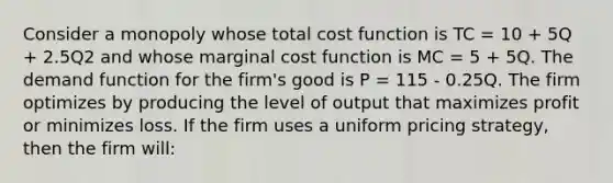 Consider a monopoly whose total cost function is TC = 10 + 5Q + 2.5Q2 and whose marginal cost function is MC = 5 + 5Q. The demand function for the firm's good is P = 115 - 0.25Q. The firm optimizes by producing the level of output that maximizes profit or minimizes loss. If the firm uses a uniform pricing strategy, then the firm will: