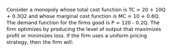 Consider a monopoly whose total cost function is TC = 20 + 10Q + 0.3Q2 and whose marginal cost function is MC = 10 + 0.6Q. The demand function for the firms good is P = 120 - 0.2Q. The firm optimizes by producing the level of output that maximizes profit or minimizes loss. If the firm uses a uniform pricing strategy, then the firm will: