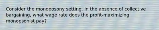 Consider the monoposony setting. In the absence of collective bargaining, what wage rate does the profit-maximizing monopsonist pay?