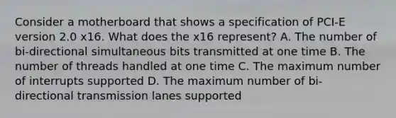 Consider a motherboard that shows a specification of PCI-E version 2.0 x16. What does the x16 represent? A. The number of bi-directional simultaneous bits transmitted at one time B. The number of threads handled at one time C. The maximum number of interrupts supported D. The maximum number of bi-directional transmission lanes supported