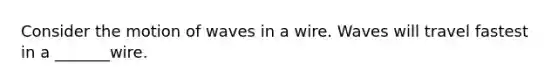 Consider the motion of waves in a wire. Waves will travel fastest in a _______wire.