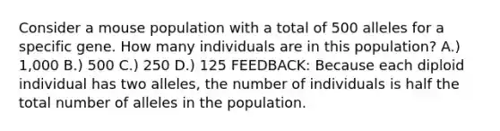 Consider a mouse population with a total of 500 alleles for a specific gene. How many individuals are in this population? A.) 1,000 B.) 500 C.) 250 D.) 125 FEEDBACK: Because each diploid individual has two alleles, the number of individuals is half the total number of alleles in the population.