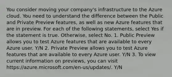 You consider moving your company's infrastructure to the Azure cloud. You need to understand the difference between the Public and Private Preview features, as well as new Azure features that are in preview. For each of the following statements, select Yes if the statement is true. Otherwise, select No. 1. Public Preview allows you to test Azure features that are available to every Azure user. Y/N 2. Private Preview allows you to test Azure features that are available to every Azure user. Y/N 3. To view current information on previews, you can visit https://azure.microsoft.com/en-us/updates/. Y/N