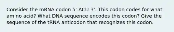 Consider the mRNA codon 5'-ACU-3'. This codon codes for what amino acid? What DNA sequence encodes this codon? Give the sequence of the tRNA anticodon that recognizes this codon.