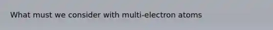 What must we consider with multi-electron atoms