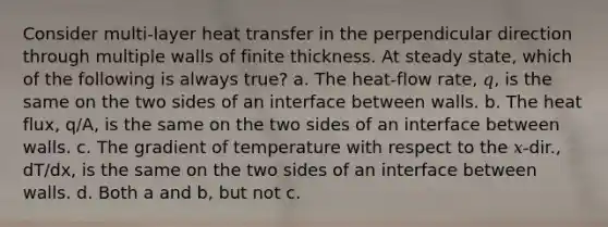 Consider multi-layer heat transfer in the perpendicular direction through multiple walls of finite thickness. At steady state, which of the following is always true? a. The heat-flow rate, 𝑞, is the same on the two sides of an interface between walls. b. The heat flux, q/A, is the same on the two sides of an interface between walls. c. The gradient of temperature with respect to the 𝑥-dir., dT/dx, is the same on the two sides of an interface between walls. d. Both a and b, but not c.