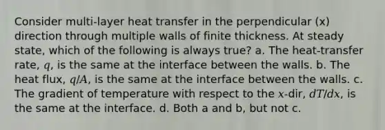 Consider multi-layer heat transfer in the perpendicular (x) direction through multiple walls of finite thickness. At steady state, which of the following is always true? a. The heat-transfer rate, 𝑞, is the same at the interface between the walls. b. The heat flux, 𝑞/𝐴, is the same at the interface between the walls. c. The gradient of temperature with respect to the 𝑥-dir, 𝑑𝑇/𝑑𝑥, is the same at the interface. d. Both a and b, but not c.