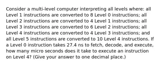 Consider a multi-level computer interpreting all levels where: all Level 1 instructions are converted to 8 Level 0 instructions; all Level 2 instructions are converted to 4 Level 1 instructions; all Level 3 instructions are converted to 6 Level 2 instructions; all Level 4 instructions are converted to 4 Level 3 instructions; and all Level 5 instructions are converted to 10 Level 4 instructions. If a Level 0 instruction takes 27.4 ns to fetch, decode, and execute, how many micro seconds does it take to execute an instruction on Level 4? (Give your answer to one decimal place.)