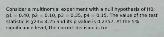 Consider a multinomial experiment with a null hypothesis of H0: p1 = 0.40, p2 = 0.10, p3 = 0.35, p4 = 0.15. The value of the test statistic is χ23= 4.25 and its p-value is 0.2357. At the 5% significance level, the correct decision is to: