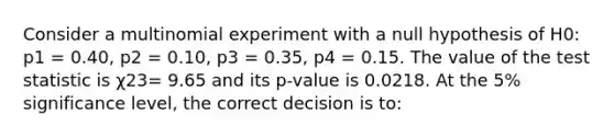 Consider a multinomial experiment with a null hypothesis of H0: p1 = 0.40, p2 = 0.10, p3 = 0.35, p4 = 0.15. The value of the test statistic is χ23= 9.65 and its p-value is 0.0218. At the 5% significance level, the correct decision is to: