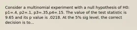 Consider a multinomial experiment with a null hypothesis of H0: p1=.4, p2=.1, p3=.35,p4=.15. The value of <a href='https://www.questionai.com/knowledge/kzeQt8hpQB-the-test-statistic' class='anchor-knowledge'>the test statistic</a> is 9.65 and its p value is .0218. At the 5% sig level, the correct decision is to...