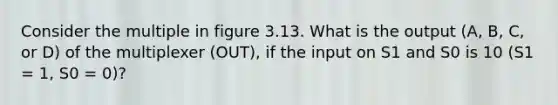 Consider the multiple in figure 3.13. What is the output (A, B, C, or D) of the multiplexer (OUT), if the input on S1 and S0 is 10 (S1 = 1, S0 = 0)?