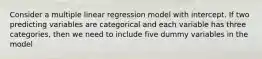 Consider a multiple linear regression model with intercept. If two predicting variables are categorical and each variable has three categories, then we need to include five dummy variables in the model