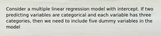 Consider a multiple linear regression model with intercept. If two predicting variables are categorical and each variable has three categories, then we need to include five dummy variables in the model