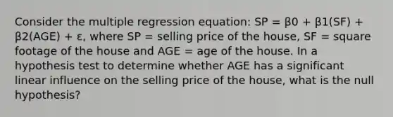 Consider the multiple regression equation: SP = β0 + β1(SF) + β2(AGE) + ε, where SP = selling price of the house, SF = square footage of the house and AGE = age of the house. In a hypothesis test to determine whether AGE has a significant linear influence on the selling price of the house, what is the null hypothesis?