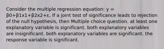 Consider the multiple regression equation: y = β0+β1x1+β2x2+ε, If a joint test of significance leads to rejection of the null hypothesis, then Multiple choice question. at least one explanatory variable is significant. both explanatory variables are insignificant. both explanatory variables are significant. the response variable is significant.