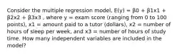 Consider the multiple regression model, E(y) = β0 + β1x1 + β2x2 + β3x3 , where y = exam score (ranging from 0 to 100 points), x1 = amount paid to a tutor (dollars), x2 = number of hours of sleep per week, and x3 = number of hours of study time. How many independent variables are included in the model?