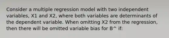 Consider a multiple regression model with two independent variables, X1 and X2, where both variables are determinants of the dependent variable. When omitting X2 from the regression, then there will be omitted variable bias for B^ if: