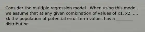 Consider the multiple regression model . When using this model, we assume that at any given combination of values of x1, x2, ..., xk the population of potential error term values has a ________ distribution