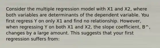 Consider the multiple regression model with X1 and X2, where both variables are determinants of the dependent variable. You first regress Y on only X1 and find no relationship. However, when regressing Y on both X1 and X2, the slope coefficient, B^, changes by a large amount. This suggests that your first regression suffers from: