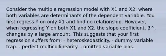 Consider the multiple regression model with X1 and X2, where both variables are determinants of the dependent variable. You first regress Y on only X1 and find no relationship. However, when regressing Y on both X1 and X2, the slope coefficient, β^, changes by a large amount. This suggests that your first regression suffers from: - heteroskedasticity. - dummy variable trap. - perfect multicollinearity. - omitted variable bias.