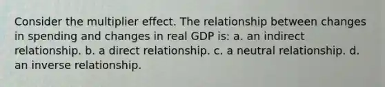 Consider the multiplier effect. The relationship between changes in spending and changes in real GDP is: a. an indirect relationship. b. a direct relationship. c. a neutral relationship. d. an inverse relationship.