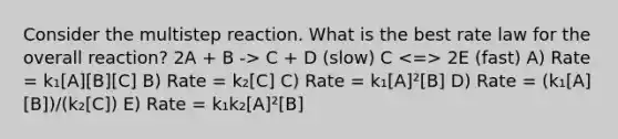 Consider the multistep reaction. What is the best rate law for the overall reaction? 2A + B -> C + D (slow) C 2E (fast) A) Rate = k₁[A][B][C] B) Rate = k₂[C] C) Rate = k₁[A]²[B] D) Rate = (k₁[A][B])/(k₂[C]) E) Rate = k₁k₂[A]²[B]