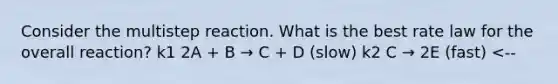 Consider the multistep reaction. What is the best rate law for the overall reaction? k1 2A + B → C + D (slow) k2 C → 2E (fast) <--