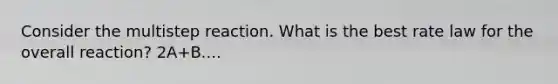 Consider the multistep reaction. What is the best rate law for the overall reaction? 2A+B....