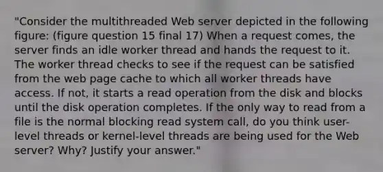 "Consider the multithreaded Web server depicted in the following figure: (figure question 15 final 17) When a request comes, the server finds an idle worker thread and hands the request to it. The worker thread checks to see if the request can be satisfied from the web page cache to which all worker threads have access. If not, it starts a read operation from the disk and blocks until the disk operation completes. If the only way to read from a file is the normal blocking read system call, do you think user-level threads or kernel-level threads are being used for the Web server? Why? Justify your answer."