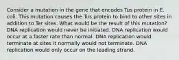 Consider a mutation in the gene that encodes Tus protein in E. coli. This mutation causes the Tus protein to bind to other sites in addition to Ter sites. What would be the result of this mutation? DNA replication would never be initiated. DNA replication would occur at a faster rate than normal. DNA replication would terminate at sites it normally would not terminate. DNA replication would only occur on the leading strand.