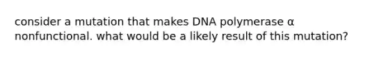 consider a mutation that makes DNA polymerase α nonfunctional. what would be a likely result of this mutation?