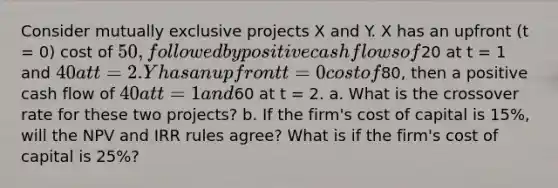 Consider mutually exclusive projects X and Y. X has an upfront (t = 0) cost of 50, followed by positive cash flows of20 at t = 1 and 40 at t = 2. Y has an upfront t = 0 cost of80, then a positive cash flow of 40 at t = 1 and60 at t = 2. a. What is the crossover rate for these two projects? b. If the firm's cost of capital is 15%, will the NPV and IRR rules agree? What is if the firm's cost of capital is 25%?